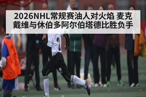 2026NHL常规赛油人对火焰 麦克戴维与休伯多阿尔伯塔德比胜负手