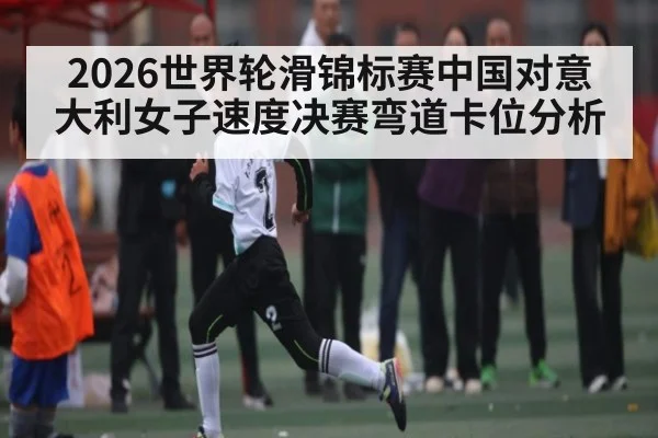 2026世界轮滑锦标赛中国对意大利女子速度决赛弯道卡位分析