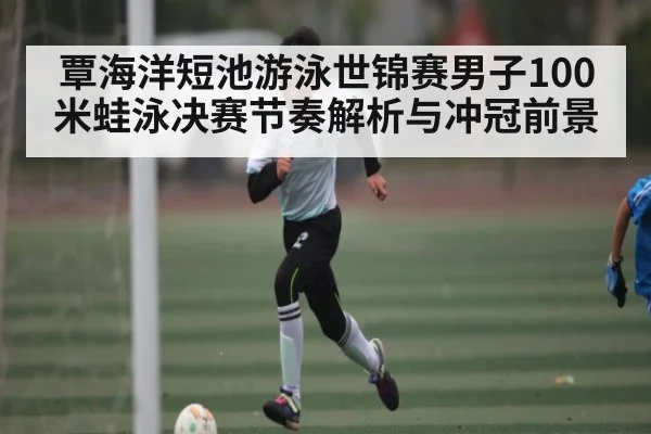 覃海洋短池游泳世锦赛男子100米蛙泳决赛节奏解析与冲冠前景